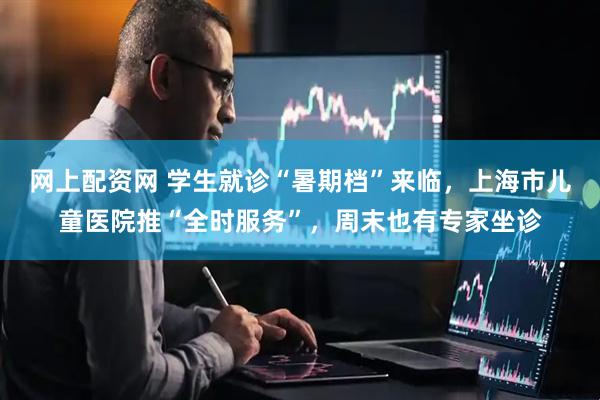 网上配资网 学生就诊“暑期档”来临，上海市儿童医院推“全时服务”，周末也有专家坐诊