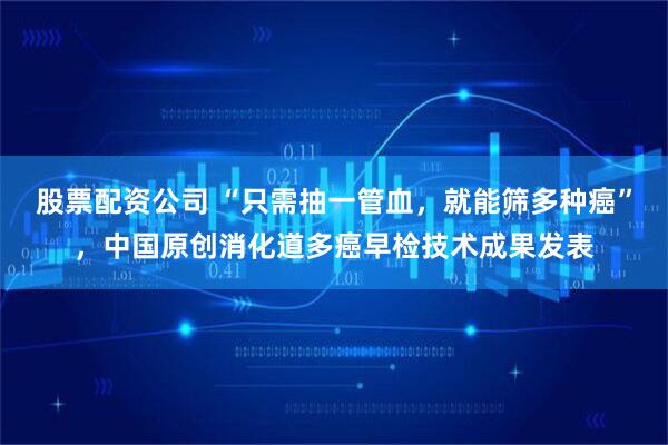 股票配资公司 “只需抽一管血，就能筛多种癌”，中国原创消化道多癌早检技术成果发表
