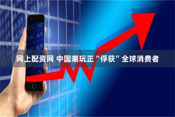 网上配资网 中国潮玩正“俘获”全球消费者