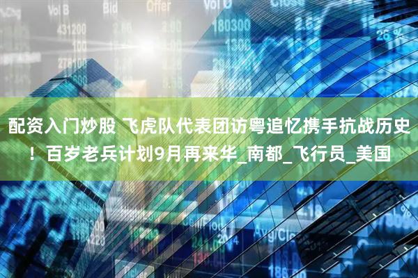 配资入门炒股 飞虎队代表团访粤追忆携手抗战历史！百岁老兵计划9月再来华_南都_飞行员_美国