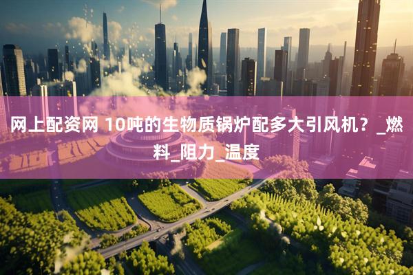 网上配资网 10吨的生物质锅炉配多大引风机？_燃料_阻力_温度