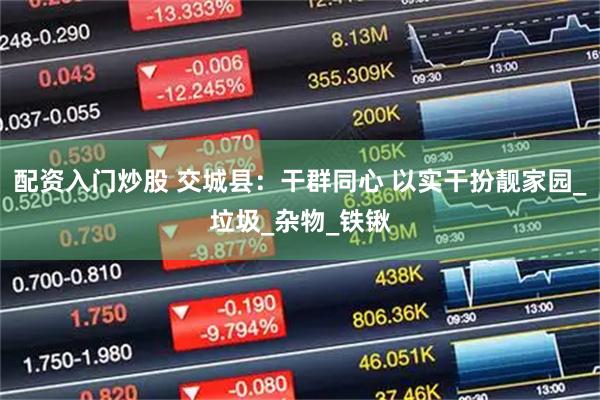 配资入门炒股 交城县：干群同心 以实干扮靓家园_垃圾_杂物_铁锹