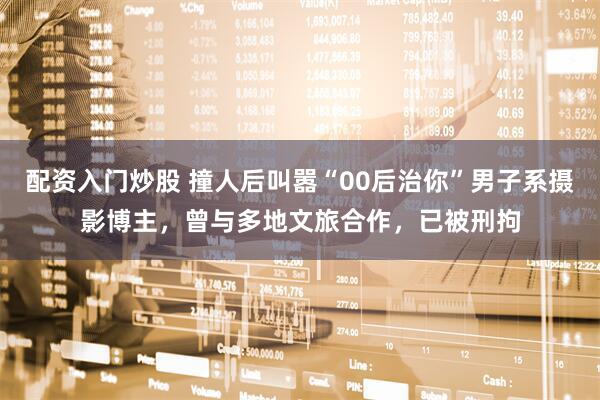 配资入门炒股 撞人后叫嚣“00后治你”男子系摄影博主，曾与多地文旅合作，已被刑拘
