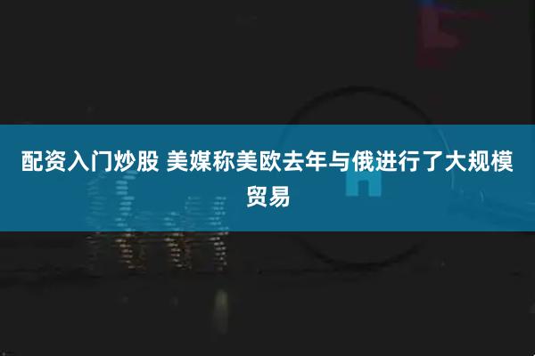 配资入门炒股 美媒称美欧去年与俄进行了大规模贸易