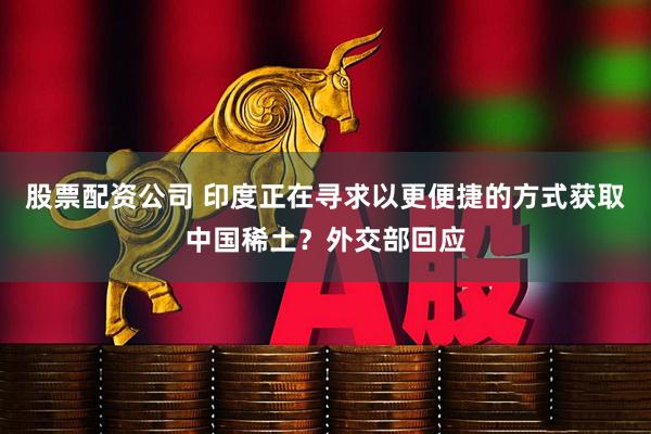 股票配资公司 印度正在寻求以更便捷的方式获取中国稀土？外交部回应