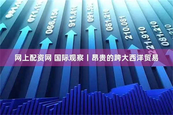 网上配资网 国际观察丨昂贵的跨大西洋贸易