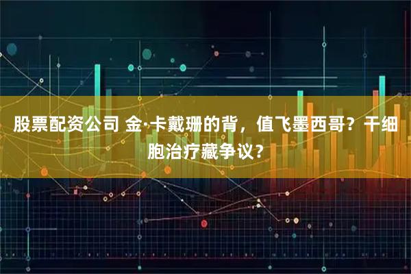 股票配资公司 金·卡戴珊的背，值飞墨西哥？干细胞治疗藏争议？