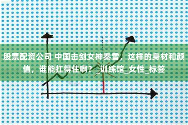 股票配资公司 中国击剑女神秦雪，这样的身材和颜值，谁能扛得住啊？_训练馆_女性_标签