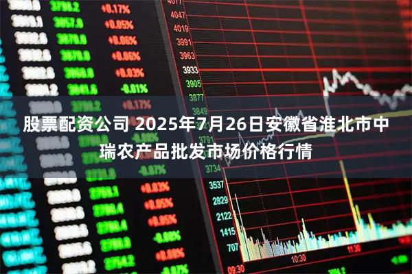 股票配资公司 2025年7月26日安徽省淮北市中瑞农产品批发市场价格行情