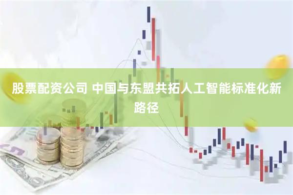 股票配资公司 中国与东盟共拓人工智能标准化新路径