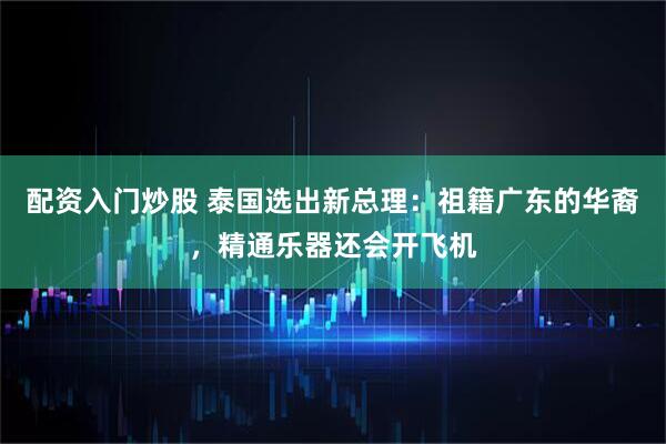 配资入门炒股 泰国选出新总理：祖籍广东的华裔，精通乐器还会开飞机