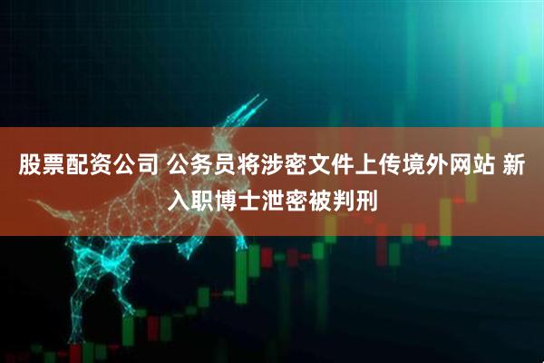 股票配资公司 公务员将涉密文件上传境外网站 新入职博士泄密被判刑