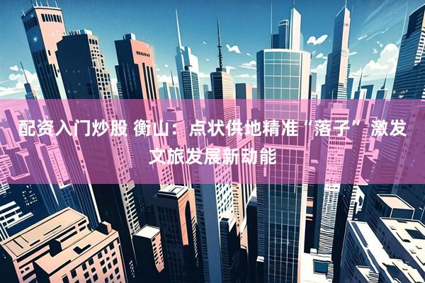配资入门炒股 衡山：点状供地精准“落子” 激发文旅发展新动能