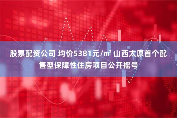 股票配资公司 均价5381元/㎡ 山西太原首个配售型保障性住房项目公开摇号