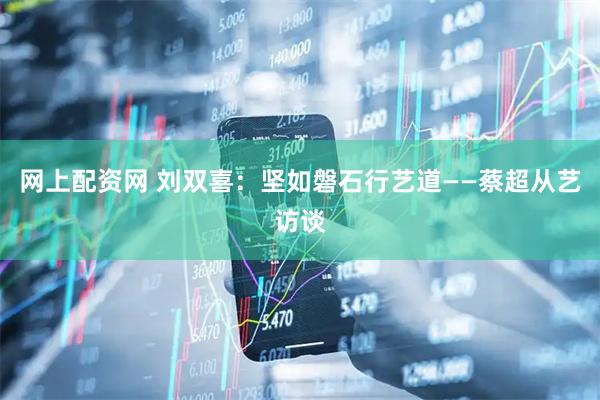 网上配资网 刘双喜：坚如磐石行艺道——蔡超从艺访谈