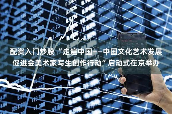 配资入门炒股 “走遍中国——中国文化艺术发展促进会美术家写生创作行动”启动式在京举办
