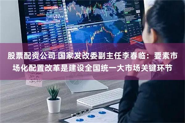 股票配资公司 国家发改委副主任李春临：要素市场化配置改革是建设全国统一大市场关键环节