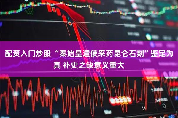 配资入门炒股 “秦始皇遣使采药昆仑石刻”鉴定为真 补史之缺意义重大