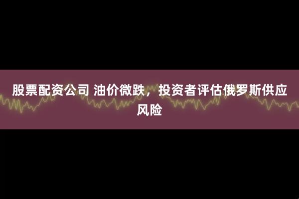 股票配资公司 油价微跌，投资者评估俄罗斯供应风险