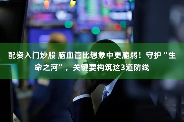 配资入门炒股 脑血管比想象中更脆弱!守护“生命之河”,关键要构筑这3道防线