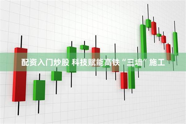 配资入门炒股 科技赋能高铁“三墙”施工