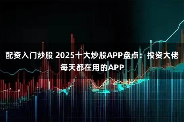 配资入门炒股 2025十大炒股APP盘点:投资大佬每天都在用的APP