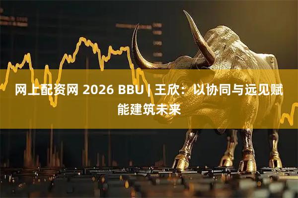 网上配资网 2026 BBU | 王欣：以协同与远见赋能建筑未来