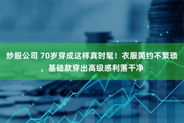 炒股公司 70岁穿成这样真时髦！衣服简约不繁琐，基础款穿出高级感利落干净