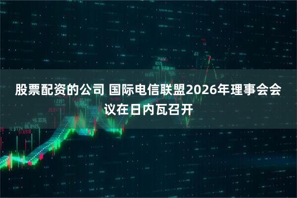 股票配资的公司 国际电信联盟2026年理事会会议在日内瓦召开