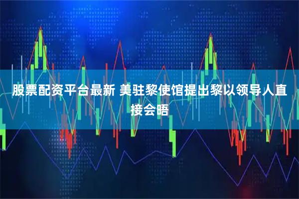 股票配资平台最新 美驻黎使馆提出黎以领导人直接会晤