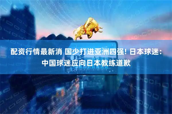 配资行情最新消 国少打进亚洲四强! 日本球迷:中国球迷应向日本教练道歉