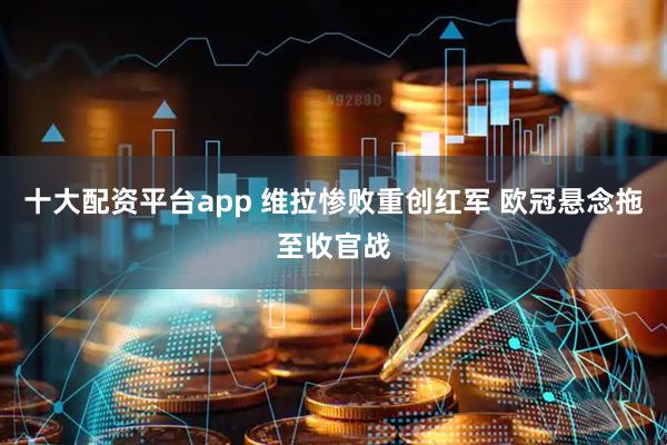 十大配资平台app 维拉惨败重创红军 欧冠悬念拖至收官战