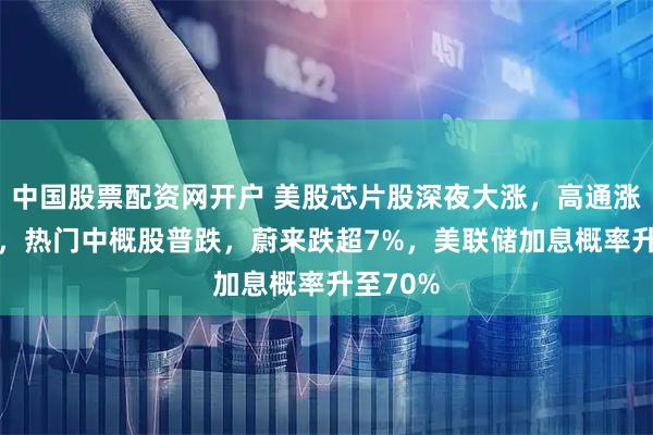 中国股票配资网开户 美股芯片股深夜大涨,高通涨超11%,热门中概股普跌,蔚来跌超7%,美联储加息概率升至70%