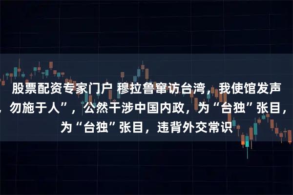 股票配资专家门户 穆拉鲁窜访台湾,我使馆发声:“己所不欲,勿施于人”,公然干涉中国内政,为“台独”张目,违背外交常识