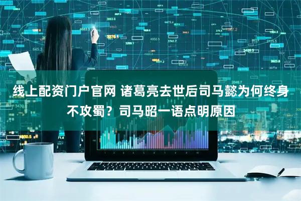 线上配资门户官网 诸葛亮去世后司马懿为何终身不攻蜀?司马昭一语点明原因